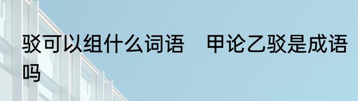 驳可以组什么词语　甲论乙驳是成语吗