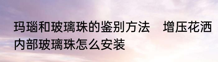 玛瑙和玻璃珠的鉴别方法　增压花洒内部玻璃珠怎么安装
