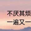 不厌其烦地说什么意思　不厌其烦和一遍又一遍重复吗