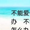 不能爱你，又舍不得失去你，该怎么办　不能爱你，又舍不得失去你，该怎么办
