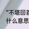 “不堪回首”是什么意思　不堪回首是什么意思不堪回首是什么意思
