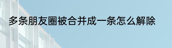 多条朋友圈被合并成一条怎么解除