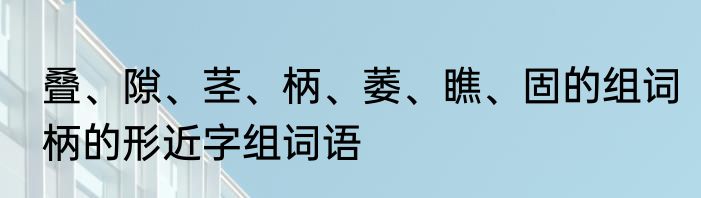 叠、隙、茎、柄、萎、瞧、固的组词　柄的形近字组词语