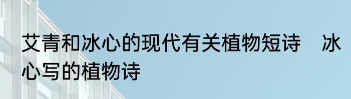 艾青和冰心的现代有关植物短诗　冰心写的植物诗