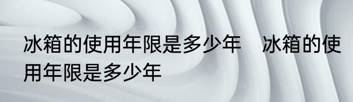 冰箱的使用年限是多少年　冰箱的使用年限是多少年