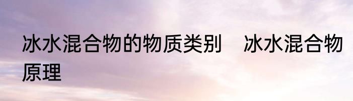 冰水混合物的物质类别　冰水混合物原理