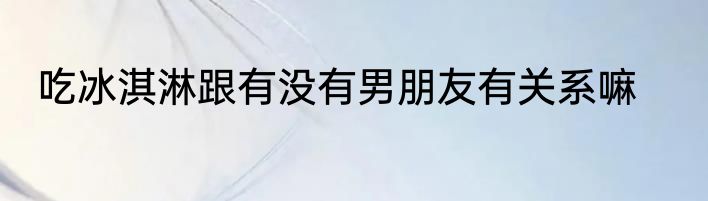 吃冰淇淋跟有没有男朋友有关系嘛
