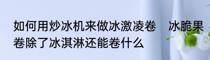如何用炒冰机来做冰激凌卷　冰脆果卷除了冰淇淋还能卷什么