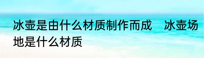 冰壶是由什么材质制作而成　冰壶场地是什么材质