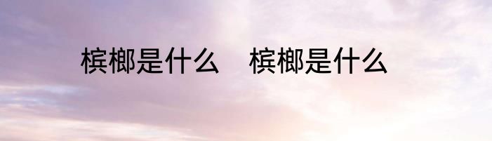 槟榔是什么　槟榔是什么