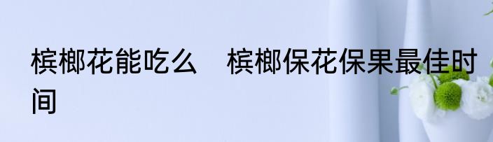 槟榔花能吃么　槟榔保花保果最佳时间