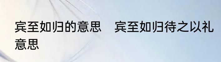 宾至如归的意思　宾至如归待之以礼意思