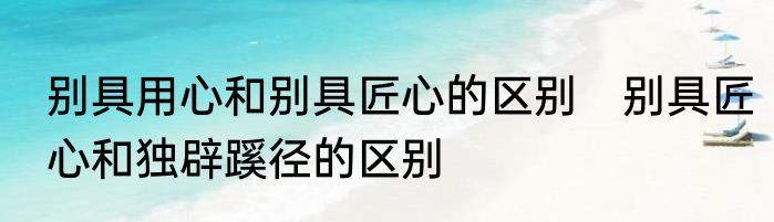 别具用心和别具匠心的区别　别具匠心和独辟蹊径的区别
