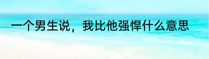 一个男生说，我比他强悍什么意思