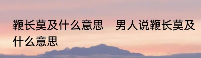 鞭长莫及什么意思　男人说鞭长莫及什么意思