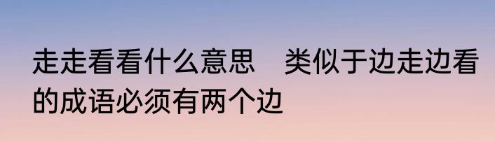 走走看看什么意思　类似于边走边看的成语必须有两个边