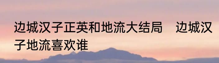边城汉子正英和地流大结局　边城汉子地流喜欢谁