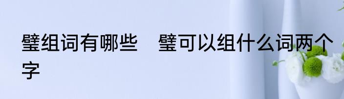 璧组词有哪些　璧可以组什么词两个字
