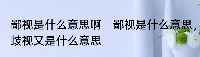 鄙视是什么意思啊　鄙视是什么意思，歧视又是什么意思