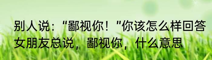 别人说：“鄙视你！”你该怎么样回答　女朋友总说，鄙视你，什么意思