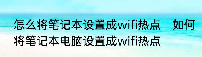 怎么将笔记本设置成wifi热点　如何将笔记本电脑设置成wifi热点
