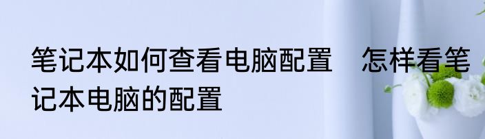 笔记本如何查看电脑配置　怎样看笔记本电脑的配置