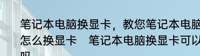 笔记本电脑换显卡，教您笔记本电脑怎么换显卡　笔记本电脑换显卡可以吗