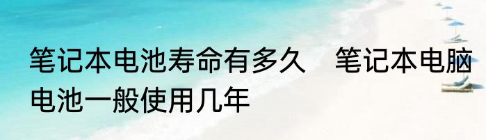 笔记本电池寿命有多久　笔记本电脑电池一般使用几年