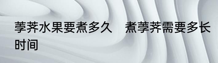 荸荠水果要煮多久　煮荸荠需要多长时间