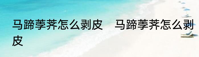 马蹄荸荠怎么剥皮　马蹄荸荠怎么剥皮