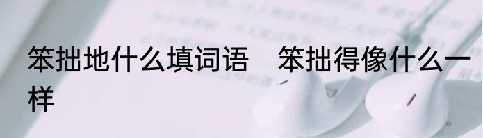 笨拙地什么填词语　笨拙得像什么一样