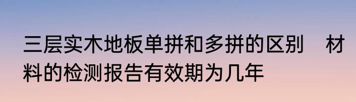 三层实木地板单拼和多拼的区别　材料的检测报告有效期为几年