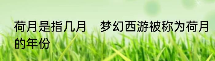 荷月是指几月　梦幻西游被称为荷月的年份