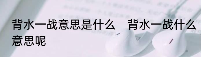 背水一战意思是什么　背水一战什么意思呢