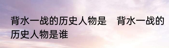 背水一战的历史人物是　背水一战的历史人物是谁