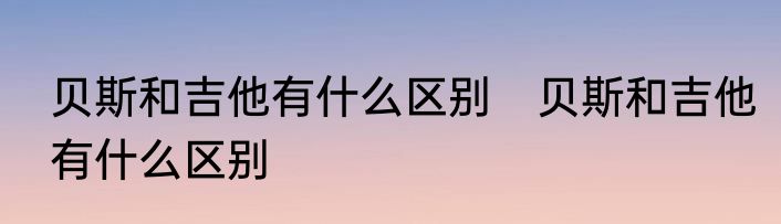 贝斯和吉他有什么区别　贝斯和吉他有什么区别