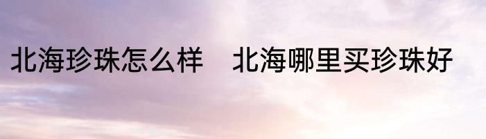 北海珍珠怎么样　北海哪里买珍珠好