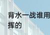 背水一战谁用谁死　背水一战是谁指挥的