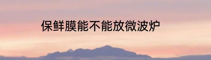 保鲜膜能不能放微波炉