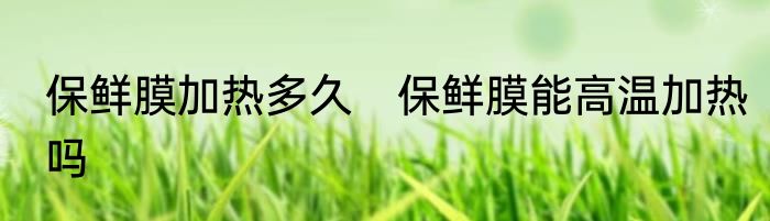 保鲜膜加热多久　保鲜膜能高温加热吗