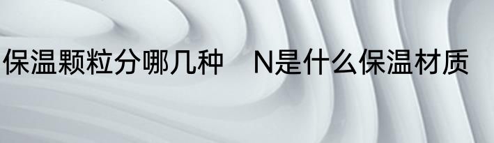 保温颗粒分哪几种　N是什么保温材质