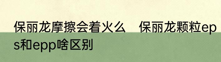 保丽龙摩擦会着火么　保丽龙颗粒eps和epp啥区别