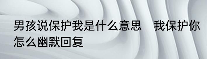男孩说保护我是什么意思　我保护你怎么幽默回复