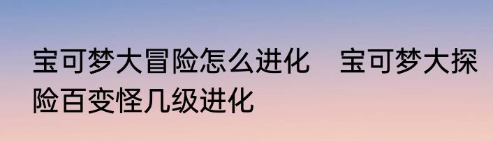 宝可梦大冒险怎么进化　宝可梦大探险百变怪几级进化
