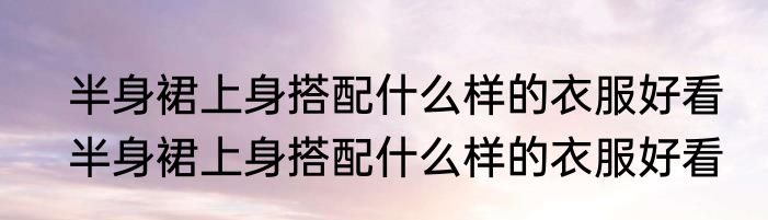 半身裙上身搭配什么样的衣服好看　半身裙上身搭配什么样的衣服好看