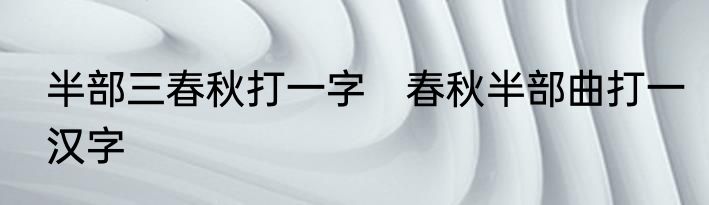半部三春秋打一字　春秋半部曲打一汉字