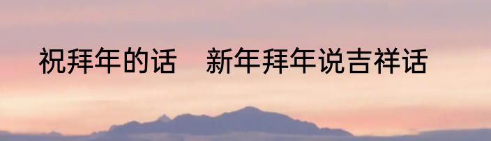 祝拜年的话　新年拜年说吉祥话