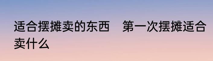 适合摆摊卖的东西　第一次摆摊适合卖什么