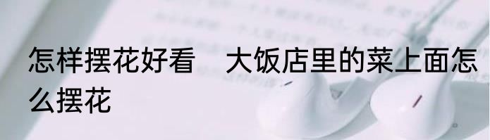 怎样摆花好看　大饭店里的菜上面怎么摆花