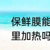 保鲜膜能加热吗　保鲜袋可以放热水里加热吗